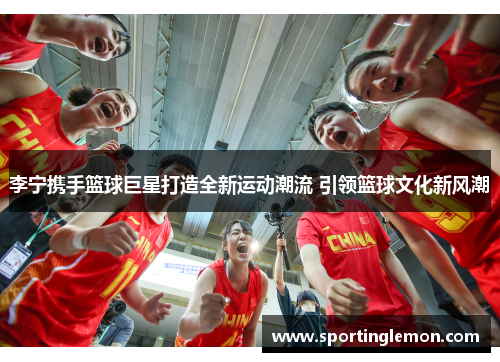 李宁携手篮球巨星打造全新运动潮流 引领篮球文化新风潮