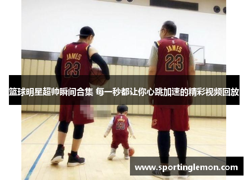 篮球明星超帅瞬间合集 每一秒都让你心跳加速的精彩视频回放